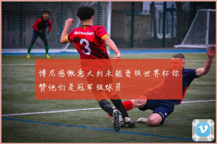 博尼感慨意大利未能晋级世界杯称赞他们是冠军级球员