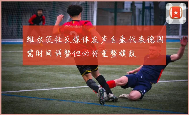 维尔茨社交媒体发声自豪代表德国需时间调整但必将重整旗鼓