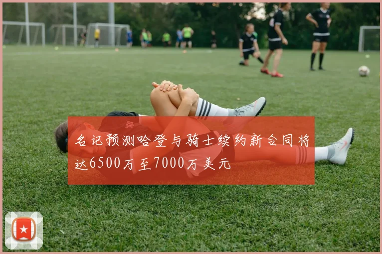 名记预测哈登与骑士续约新合同将达6500万至7000万美元