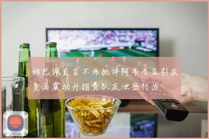 姆巴佩直言不讳批评阿韦洛亚引发皇马震动并指责队友泄密行为