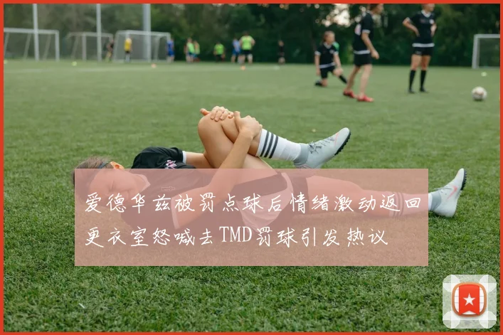 爱德华兹被罚点球后情绪激动返回更衣室怒喊去TMD罚球引发热议