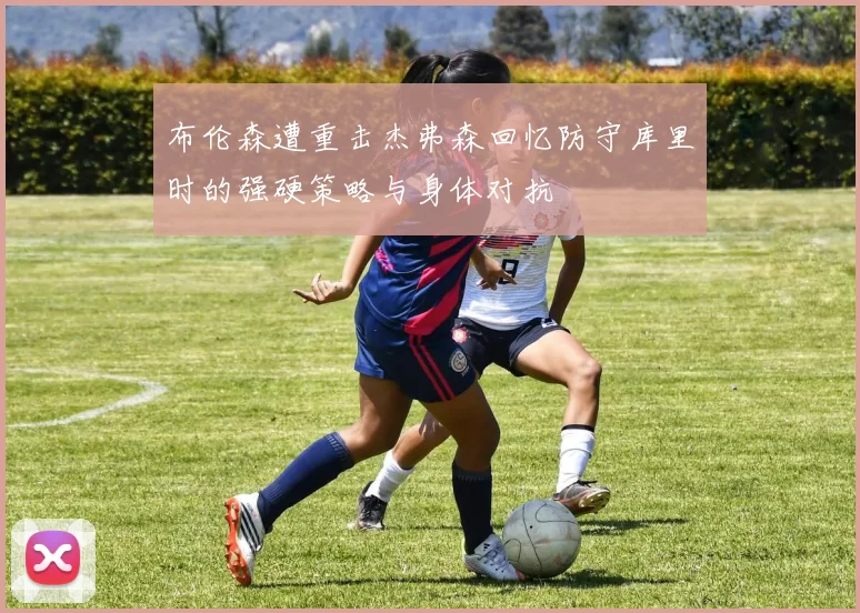 布伦森遭重击杰弗森回忆防守库里时的强硬策略与身体对抗