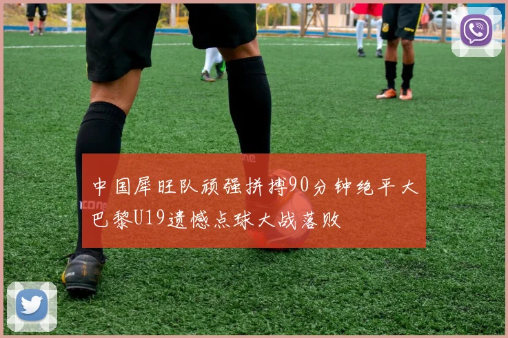 中国犀旺队顽强拼搏90分钟绝平大巴黎U19遗憾点球大战落败
