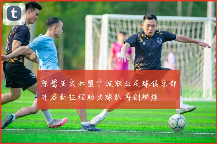 陈骜正式加盟宁波职业足球俱乐部开启新征程助力球队再创辉煌
