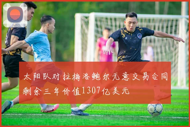 太阳队对拉梅洛鲍尔无意交易合同剩余三年价值1307亿美元