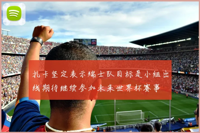 扎卡坚定表示瑞士队目标是小组出线期待继续参加未来世界杯赛事