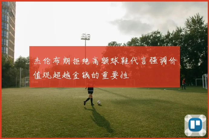 杰伦布朗拒绝高额球鞋代言强调价值观超越金钱的重要性