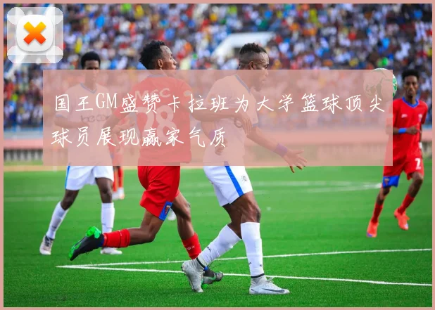 国王GM盛赞卡拉班为大学篮球顶尖球员展现赢家气质