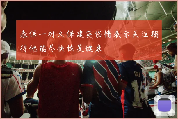 森保一对久保建英伤情表示关注期待他能尽快恢复健康