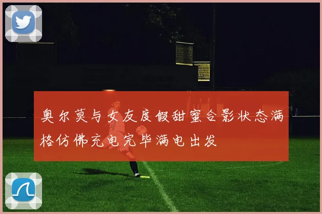 奥尔莫与女友度假甜蜜合影状态满格仿佛充电完毕满电出发