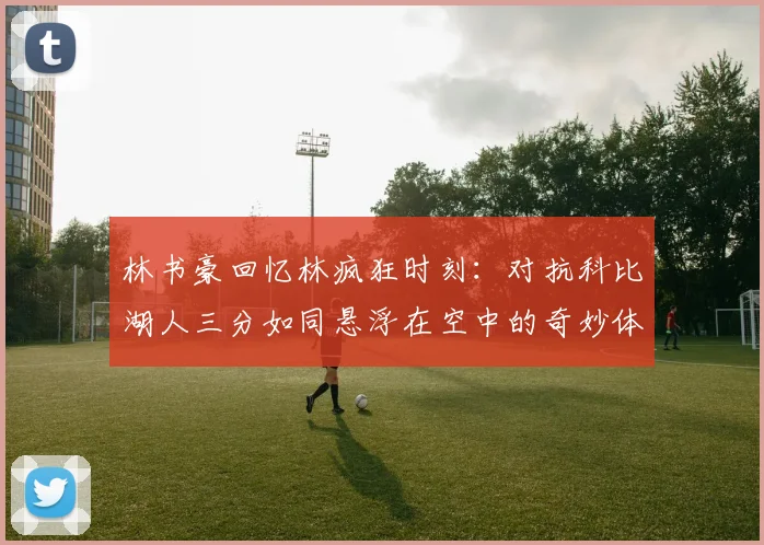 林书豪回忆林疯狂时刻：对抗科比湖人三分如同悬浮在空中的奇妙体验