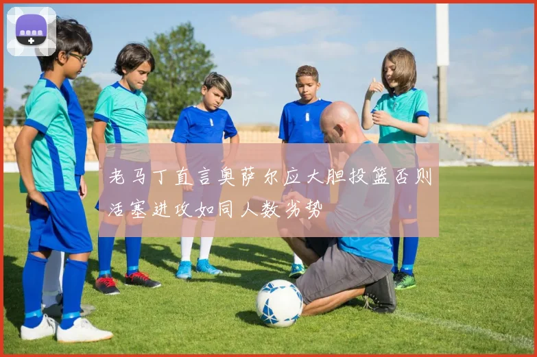 老马丁直言奥萨尔应大胆投篮否则活塞进攻如同人数劣势