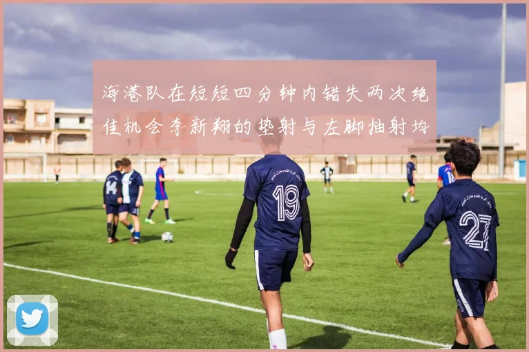 海港队在短短四分钟内错失两次绝佳机会李新翔的垫射与左脚抽射均未能转化为进球