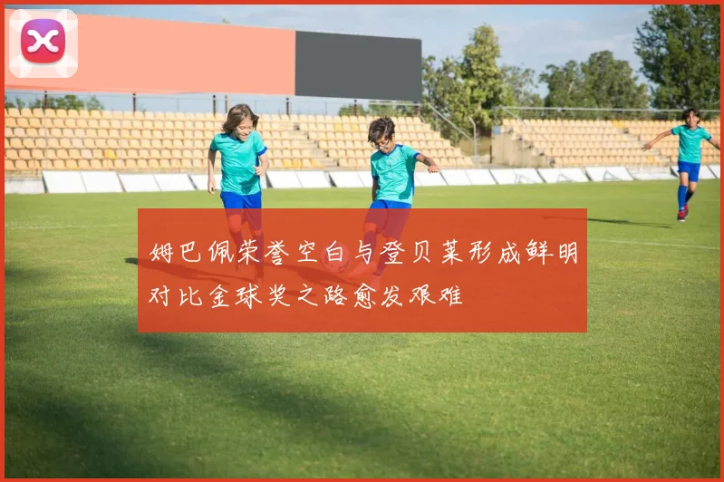 姆巴佩荣誉空白与登贝莱形成鲜明对比金球奖之路愈发艰难