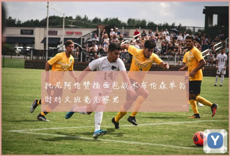 托尼阿伦赞扬面包战术布伦森单打时对文班毫无察觉
