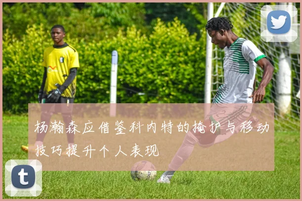 杨瀚森应借鉴科内特的掩护与移动技巧提升个人表现