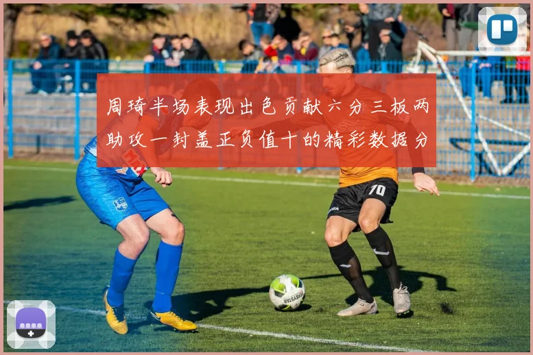周琦半场表现出色贡献六分三板两助攻一封盖正负值十的精彩数据分析