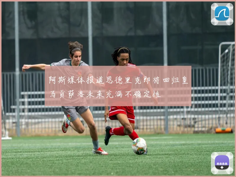 阿斯媒体报道恩德里克即将回归皇马贡萨洛未来充满不确定性