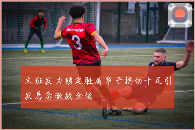 文班发力锁定胜局华子拼劲十足引发悬念激战全场