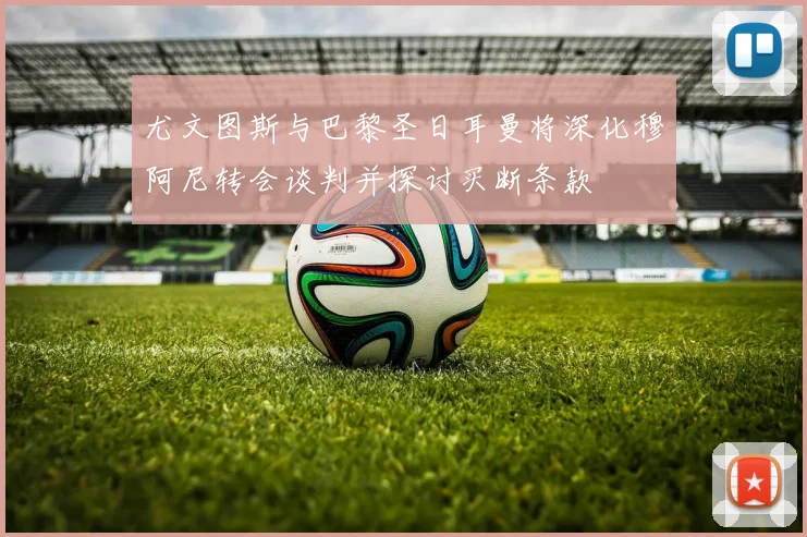 尤文图斯与巴黎圣日耳曼将深化穆阿尼转会谈判并探讨买断条款