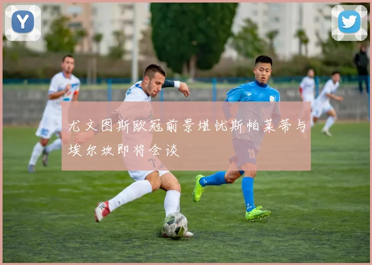 尤文图斯欧冠前景堪忧斯帕莱蒂与埃尔坎即将会谈
