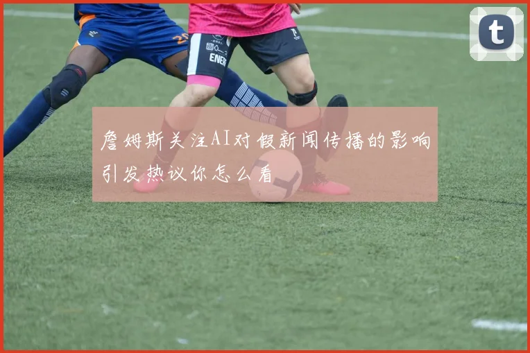 詹姆斯关注AI对假新闻传播的影响引发热议你怎么看