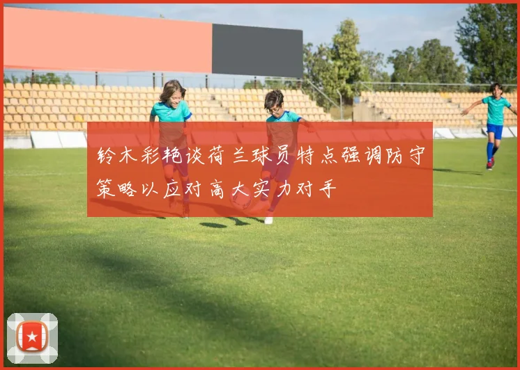 铃木彩艳谈荷兰球员特点强调防守策略以应对高大实力对手
