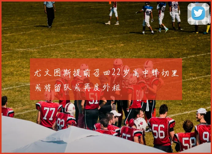尤文图斯提前召回22岁高中锋切里或将留队或再度外租