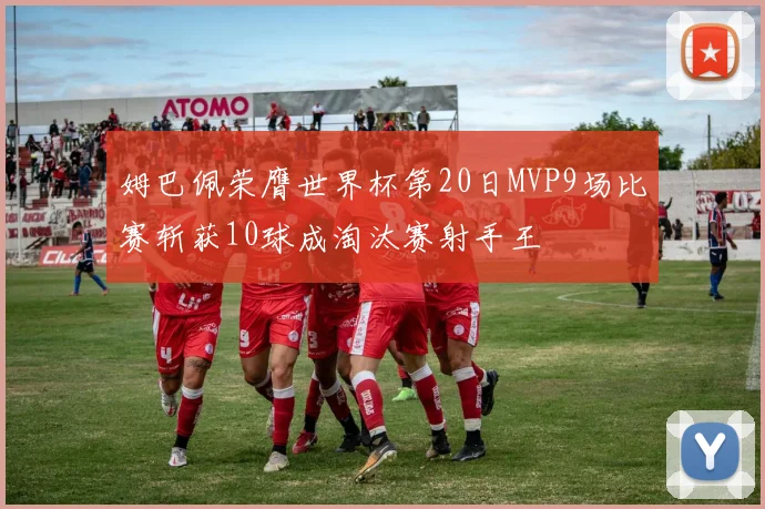 姆巴佩荣膺世界杯第20日MVP9场比赛斩获10球成淘汰赛射手王