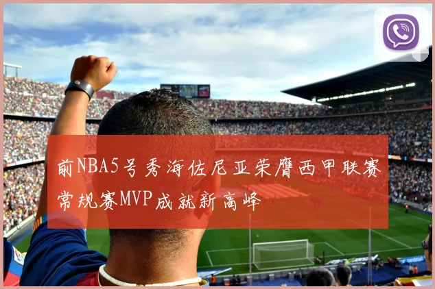 前NBA5号秀海佐尼亚荣膺西甲联赛常规赛MVP成就新高峰