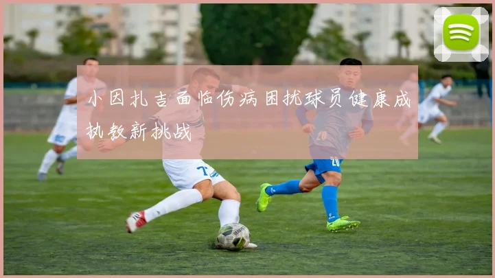 小因扎吉面临伤病困扰球员健康成执教新挑战