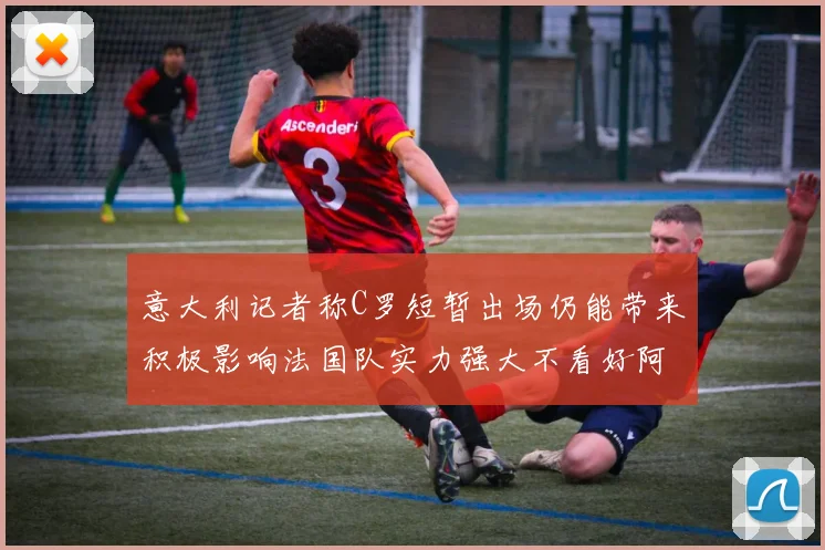 意大利记者称C罗短暂出场仍能带来积极影响法国队实力强大不看好阿根廷表现