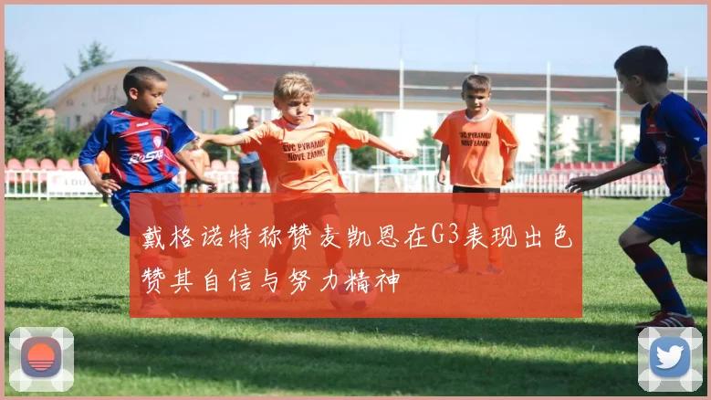 戴格诺特称赞麦凯恩在G3表现出色赞其自信与努力精神